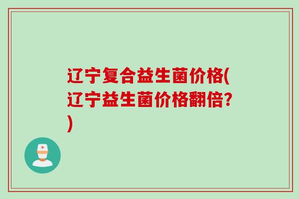 辽宁复合益生菌价格(辽宁益生菌价格翻倍？)