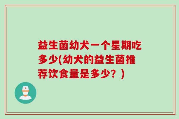 益生菌幼犬一个星期吃多少(幼犬的益生菌推荐饮食量是多少？)