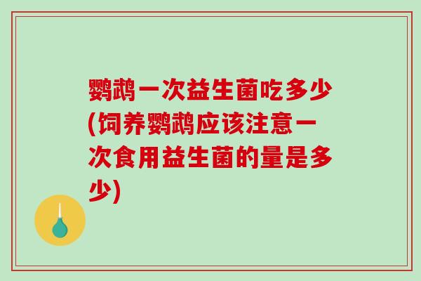 鹦鹉一次益生菌吃多少(饲养鹦鹉应该注意一次食用益生菌的量是多少)