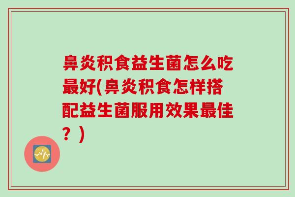 积食益生菌怎么吃好(积食怎样搭配益生菌服用效果佳？)