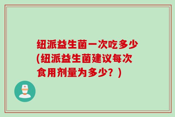 纽派益生菌一次吃多少(纽派益生菌建议每次食用剂量为多少？)