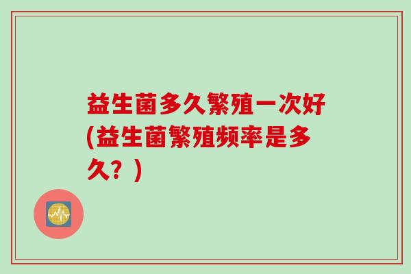 益生菌多久繁殖一次好(益生菌繁殖频率是多久？)