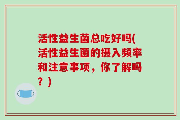 活性益生菌总吃好吗(活性益生菌的摄入频率和注意事项，你了解吗？)