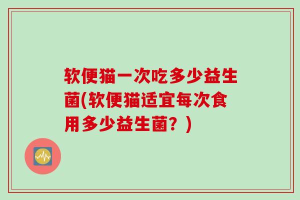 软便猫一次吃多少益生菌(软便猫适宜每次食用多少益生菌？)