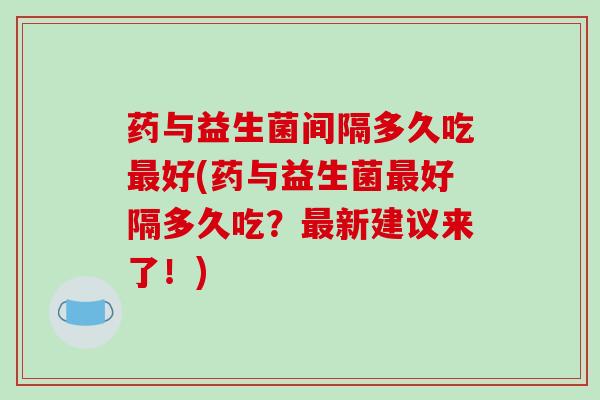 药与益生菌间隔多久吃最好(药与益生菌最好隔多久吃？最新建议来了！)