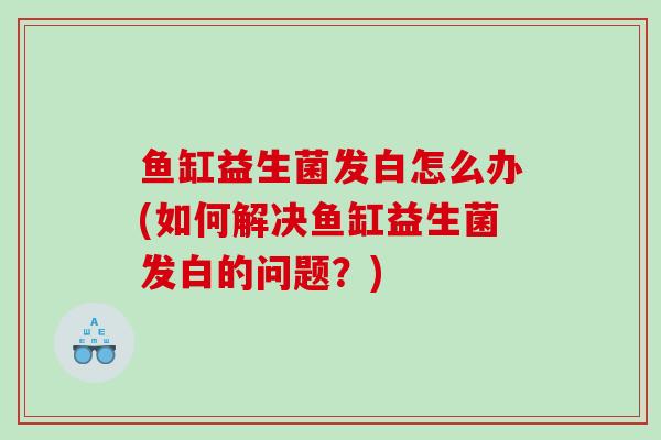 鱼缸益生菌发白怎么办(如何解决鱼缸益生菌发白的问题?) 鱼缸益生菌发白怎么办(如何解决鱼缸益生菌发白的问题?)