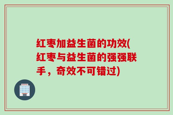 红枣加益生菌的功效(红枣与益生菌的强强联手,奇效不可错过) 红枣加益生菌的功效(红枣与益生菌的强强联手,奇效不可错过)