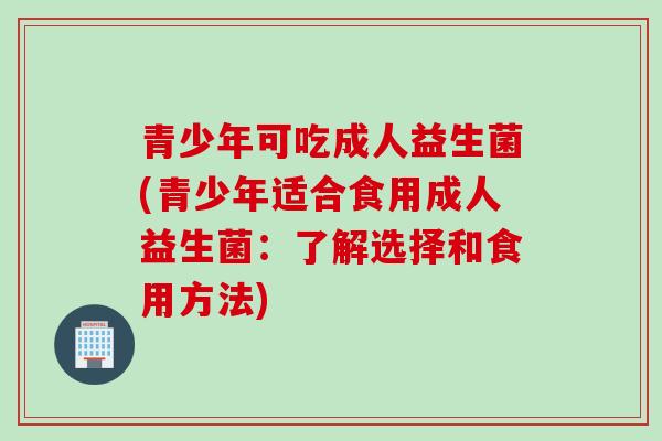 青少年可吃成人益生菌(青少年适合食用成人益生菌：了解选择和食用方法)