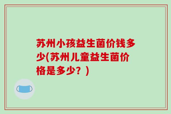 苏州小孩益生菌价钱多少(苏州儿童益生菌价格是多少?) 苏州小孩益生菌价钱多少(苏州儿童益生菌价格是多少?)