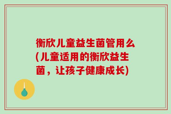 衡欣儿童益生菌管用么(儿童适用的衡欣益生菌，让孩子健康成长)