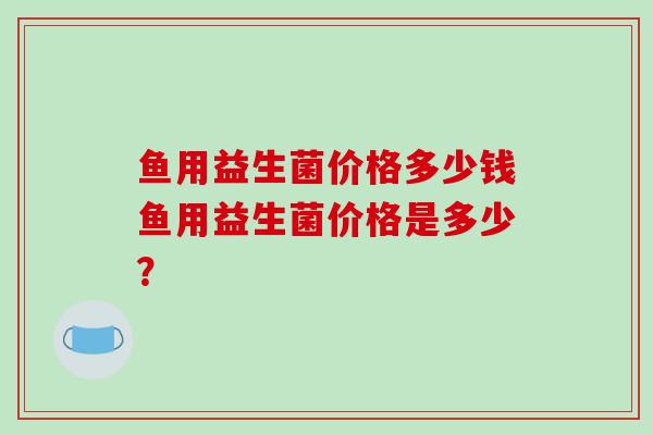 鱼用益生菌价格多少钱鱼用益生菌价格是多少？