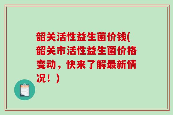 韶关活性益生菌价钱(韶关市活性益生菌价格变动，快来了解新情况！)