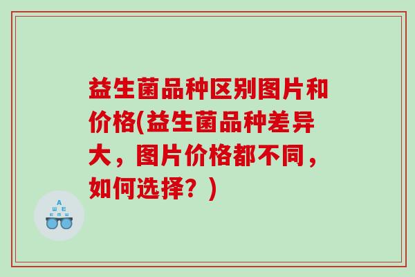 益生菌品种区别图片和价格(益生菌品种差异大，图片价格都不同，如何选择？)