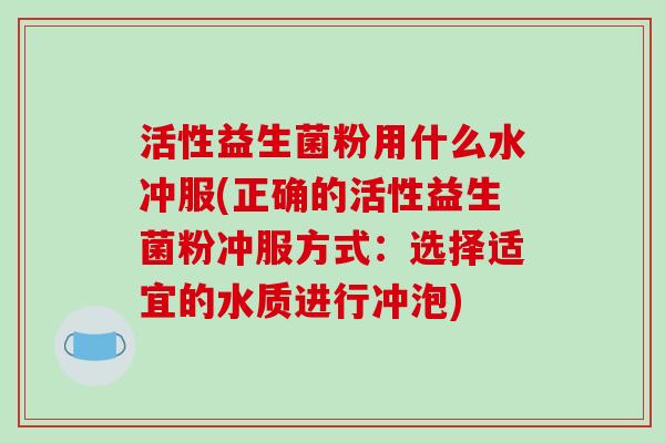 活性益生菌粉用什么水冲服(正确的活性益生菌粉冲服方式：选择适宜的水质进行冲泡)
