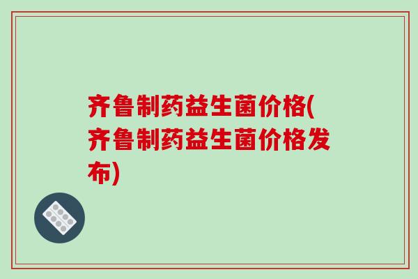 齐鲁制药益生菌价格(齐鲁制药益生菌价格发布)