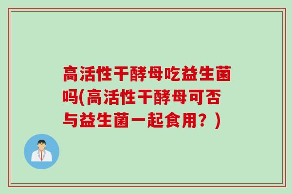 高活性干酵母吃益生菌吗(高活性干酵母可否与益生菌一起食用？)