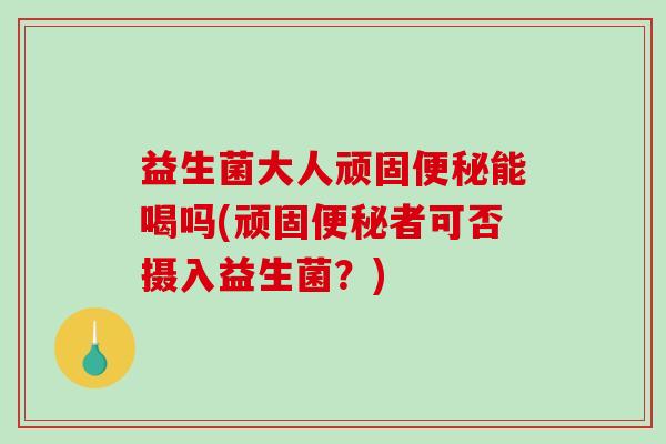 益生菌大人顽固便秘能喝吗(顽固便秘者可否摄入益生菌？)