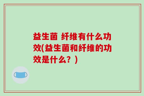 益生菌 纤维有什么功效(益生菌和纤维的功效是什么？)