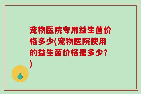 宠物医院专用益生菌价格多少(宠物医院使用的益生菌价格是多少？)