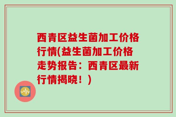 西青区益生菌加工价格行情(益生菌加工价格走势报告：西青区新行情揭晓！)