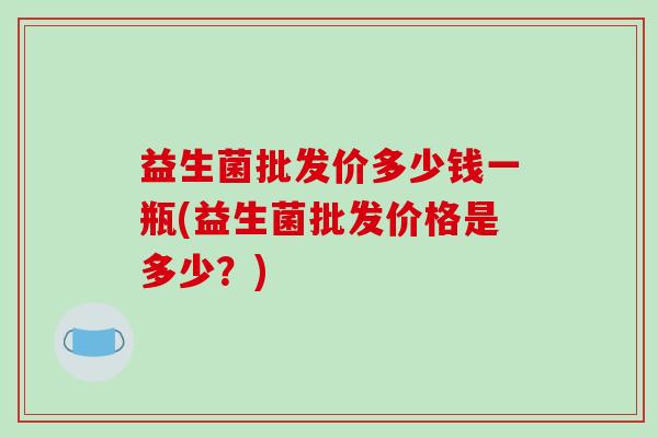 益生菌批发价多少钱一瓶(益生菌批发价格是多少？)