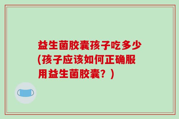 益生菌胶囊孩子吃多少(孩子应该如何正确服用益生菌胶囊？)