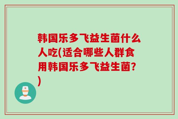 韩国乐多飞益生菌什么人吃(适合哪些人群食用韩国乐多飞益生菌？)