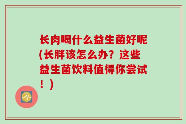 长肉喝什么益生菌好呢(长胖该怎么办？这些益生菌饮料值得你尝试！)