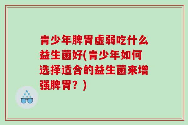 青少年脾胃虚弱吃什么益生菌好(青少年如何选择适合的益生菌来增强脾胃？)