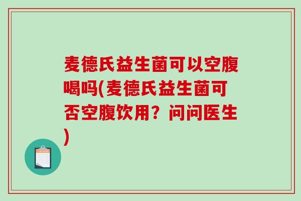 麦德氏益生菌可以空腹喝吗(麦德氏益生菌可否空腹饮用？问问医生)