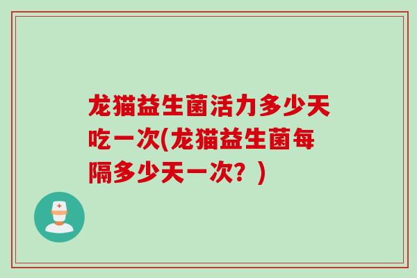 龙猫益生菌活力多少天吃一次(龙猫益生菌每隔多少天一次？)