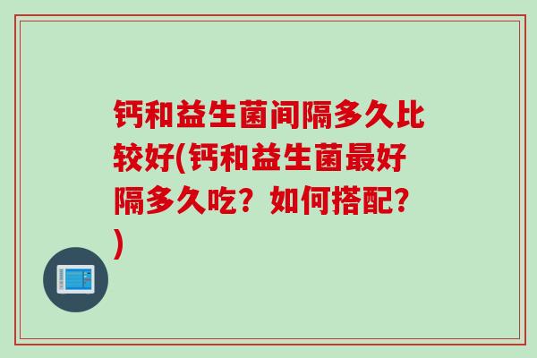 钙和益生菌间隔多久比较好(钙和益生菌好隔多久吃？如何搭配？)