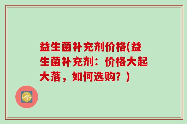 益生菌补充剂价格(益生菌补充剂：价格大起大落，如何选购？)