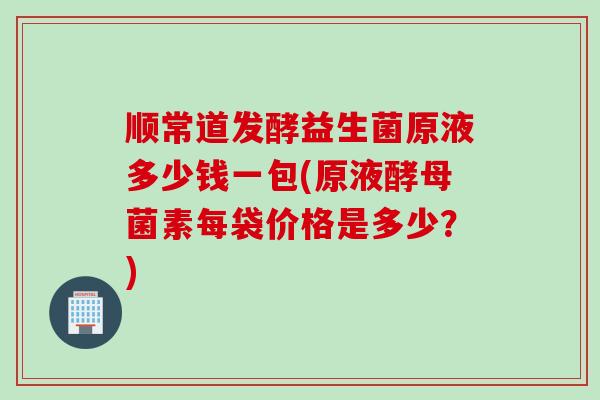 顺常道发酵益生菌原液多少钱一包(原液酵母菌素每袋价格是多少？)