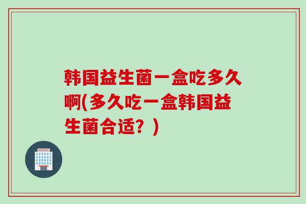 韩国益生菌一盒吃多久啊(多久吃一盒韩国益生菌合适？)