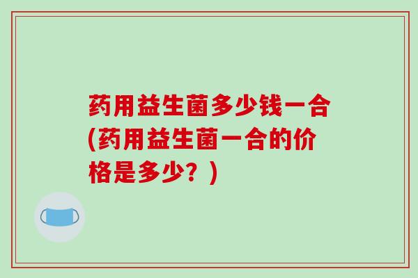 药用益生菌多少钱一合(药用益生菌一合的价格是多少？)
