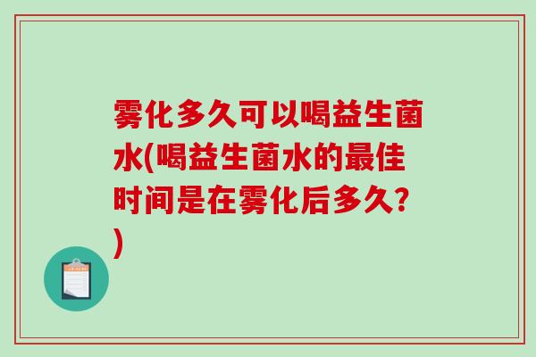 雾化多久可以喝益生菌水(喝益生菌水的佳时间是在雾化后多久？)