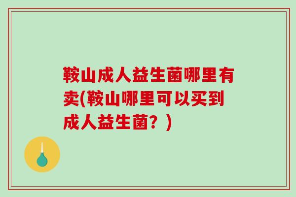 鞍山成人益生菌哪里有卖(鞍山哪里可以买到成人益生菌？)