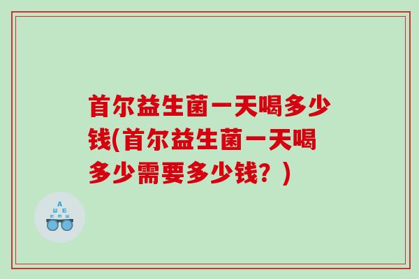 首尔益生菌一天喝多少钱(首尔益生菌一天喝多少需要多少钱？)