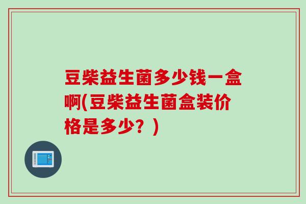 豆柴益生菌多少钱一盒啊(豆柴益生菌盒装价格是多少？)