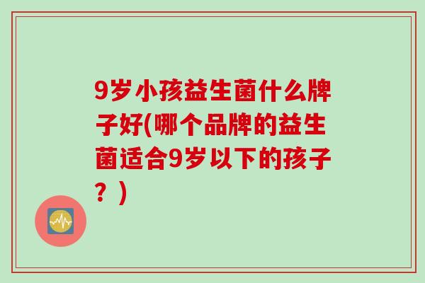 9岁小孩益生菌什么牌子好(哪个品牌的益生菌适合9岁以下的孩子?) 9岁小孩益生菌什么牌子好(哪个品牌的益生菌适合9岁以下的孩子?)