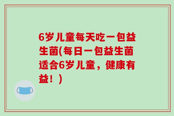 6岁儿童每天吃一包益生菌(每日一包益生菌适合6岁儿童，健康有益！)