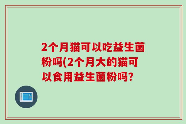 2个月猫可以吃益生菌粉吗(2个月大的猫可以食用益生菌粉吗？