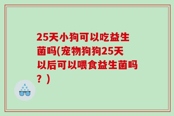 25天小狗可以吃益生菌吗(宠物狗狗25天以后可以喂食益生菌吗？)