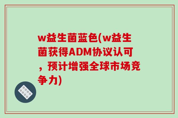 w益生菌蓝色(w益生菌获得ADM协议认可,预计增强全球市场竞争力) w益生菌蓝色(w益生菌获得ADM协议认可,预计增强全球市场竞争力)