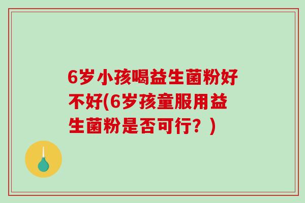 6岁小孩喝益生菌粉好不好(6岁孩童服用益生菌粉是否可行？)