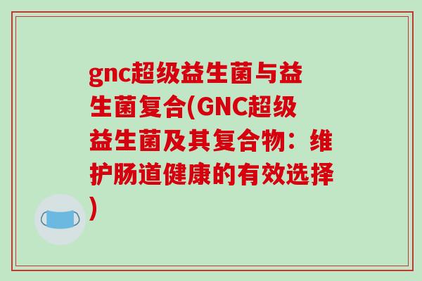gnc超级益生菌与益生菌复合(GNC超级益生菌及其复合物:维护肠道健康的有效选择) gnc超级益生菌与益生菌复合(GNC超级益生菌及其复合物:维护肠道健康的有效选择)