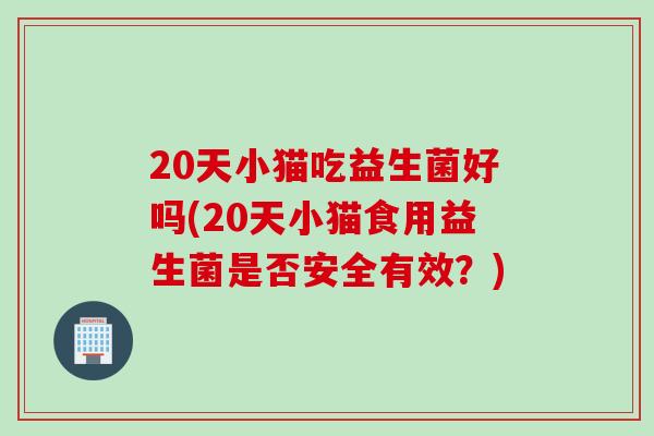 20天小猫吃益生菌好吗(20天小猫食用益生菌是否安全有效？)