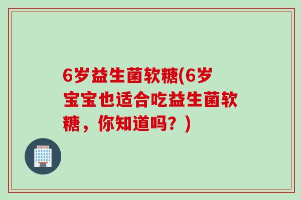 6岁益生菌软糖(6岁宝宝也适合吃益生菌软糖，你知道吗？)