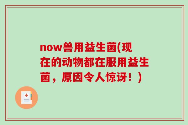 now兽用益生菌(现在的动物都在服用益生菌,原因令人惊讶!) now兽用益生菌(现在的动物都在服用益生菌,原因令人惊讶!)